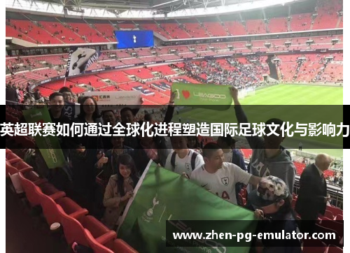 英超联赛如何通过全球化进程塑造国际足球文化与影响力