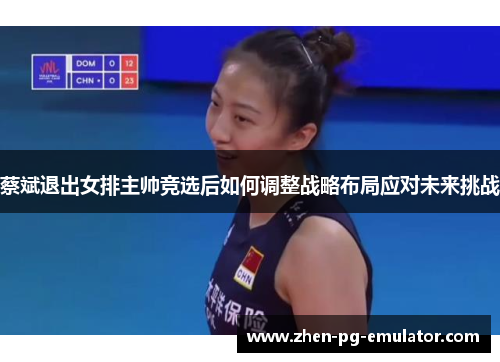 蔡斌退出女排主帅竞选后如何调整战略布局应对未来挑战