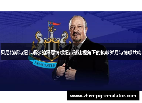 贝尼特斯与纽卡斯尔的深厚情感纽带球迷视角下的执教岁月与情感共鸣 贝尼特斯与纽卡斯尔的深厚情感纽带球迷视角下的执教岁月与情感共鸣