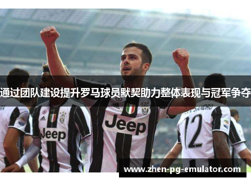 通过团队建设提升罗马球员默契助力整体表现与冠军争夺 通过团队建设提升罗马球员默契助力整体表现与冠军争夺