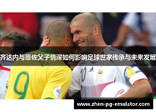 齐达内与恩佐父子情深如何影响足球世家传承与未来发展