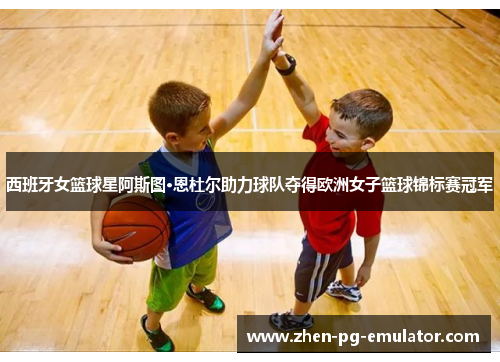 西班牙女篮球星阿斯图·恩杜尔助力球队夺得欧洲女子篮球锦标赛冠军
