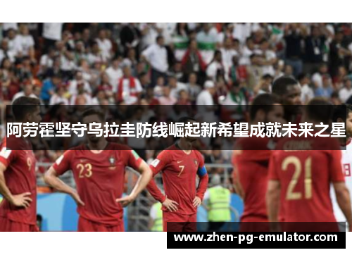 阿劳霍坚守乌拉圭防线崛起新希望成就未来之星 阿劳霍坚守乌拉圭防线崛起新希望成就未来之星