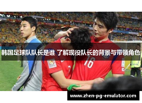 韩国足球队队长是谁 了解现役队长的背景与带领角色