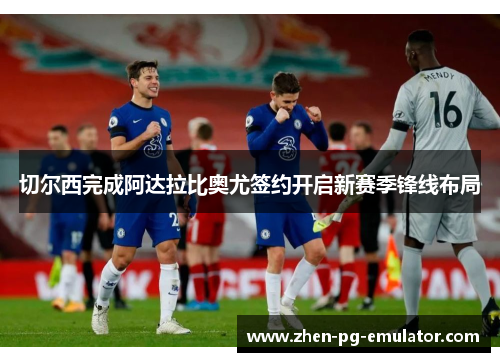 切尔西完成阿达拉比奥尤签约开启新赛季锋线布局 切尔西完成阿达拉比奥尤签约开启新赛季锋线布局