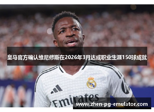 皇马官方确认维尼修斯在2026年3月达成职业生涯150球成就